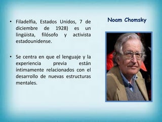 • Filadelfia, Estados Unidos, 7 de 
diciembre de 1928) es un 
lingüista, filósofo y activista 
estadounidense. 
• Se centra en que el lenguaje y la 
experiencia previa están 
íntimamente relacionados con el 
desarrollo de nuevas estructuras 
mentales. 
Noam Chomsky 
 