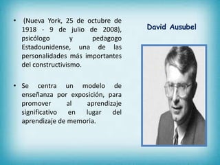 • (Nueva York, 25 de octubre de 
1918 - 9 de julio de 2008), 
psicólogo y pedagogo 
Estadounidense, una de las 
personalidades más importantes 
del constructivismo. 
• Se centra un modelo de 
enseñanza por exposición, para 
promover al aprendizaje 
significativo en lugar del 
aprendizaje de memoria. 
David Ausubel 
 