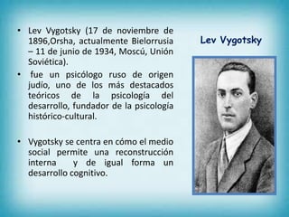 • Lev Vygotsky (17 de noviembre de 
1896,Orsha, actualmente Bielorrusia 
– 11 de junio de 1934, Moscú, Unión 
Soviética). 
• fue un psicólogo ruso de origen 
judío, uno de los más destacados 
teóricos de la psicología del 
desarrollo, fundador de la psicología 
histórico-cultural. 
• Vygotsky se centra en cómo el medio 
social permite una reconstrucción 
interna y de igual forma un 
desarrollo cognitivo. 
Lev Vygotsky 
 