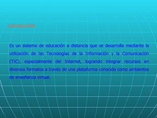 DEFINICIÓN Es un sistema de educación a distancia que se desarrolla mediante la utilización de las Tecnologías de la Información y la Comunicación (TIC), especialmente del Internet, logrando integrar recursos en diversos formatos a través de una plataforma conocida como ambientes de enseñanza virtual. 