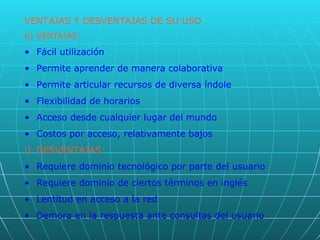 VENTAJAS Y DESVENTAJAS DE SU USO VENTAJAS: Fácil utilización Permite aprender de manera colaborativa Permite articular recursos de diversa índole Flexibilidad de horarios Acceso desde cualquier lugar del mundo Costos por acceso, relativamente bajos DESVENTAJAS: Requiere dominio tecnológico por parte del usuario Requiere dominio de ciertos términos en inglés Lentitud en acceso a la red Demora en la respuesta ante consultas del usuario 