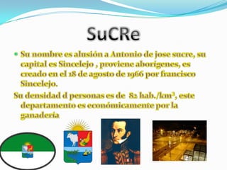 SuCReSu nombre es alusión a Antonio de jose sucre, su capital es Sincelejo , proviene aborígenes, es creado en el 18 de agosto de 1966 por francisco Sincelejo.Su densidad d personas es de  82 hab./km², este departamento es económicamente por la ganadería 