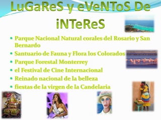 LuGaReS y eVeNToS DeiNTeReSParque Nacional Natural corales del Rosario y San BernardoSantuario de Fauna y Flora los ColoradosParque Forestal Monterreyel Festival de Cine Internacional Reinado nacional de la bellezafiestas de la virgen de la Candelaria 