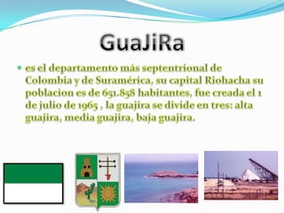GuaJiRaes el departamento más septentrional de Colombia y de Suramérica, su capital Riohacha su poblacion es de 651.858 habitantes, fue creada el 1 de julio de 1965 , la guajira se divide en tres: alta guajira, media guajira, baja guajira. 