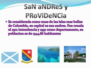 SaN aNDReS y PRoViDeNCiaEs considerada como unas de las islas mas bellas de Colombia, su capital es san andres. Fue creada el 1912 intendencia y 1991 como departamento, su poblacion es de 1344,88 habitantes 