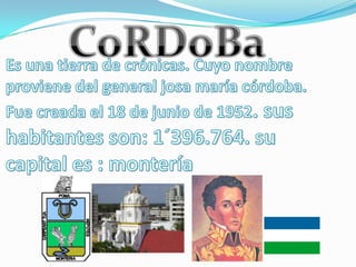 CoRDoBaEs una tierra de crónicas. Cuyo nombre proviene del general josa maría córdoba. Fue creada el 18 de junio de 1952. sus habitantes son: 1´396.764. su capital es : montería