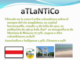 aTLaNTiCoUbicado en la costa Caribe colombiana sobre el margen del rio magdalena, su capital barranquilla, creado 14 de julio de 1910, su población de 256,52 hab./km²  su etnografía es de Mestizos & Blancos 77,73%, negros o Afro colombianos 20,84%Amerindios o Indígenas 1,33%, Gitanos 0.09%