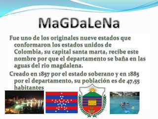 MaGDaLeNaFue uno de los originales nueve estados que conformaron los estados unidos de Colombia, su capital santa marta, recibe este nombre por que el departamento se baña en las aguas del rio magdalena.Creado en 1857 por el estado soberano y en 1885 por el departamento, su población es de 47,55 habitantes