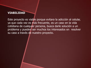 VIABILIDAD
Este proyecto es viable porque evitara la adicción al celular,
ya que cada vez es más frecuente, es un caso en la vida
cotidiana de cualquier persona, busca darle solución a un
problema y pueden ser muchos los interesados en resolver
su caso a través de nuestro proyecto.

 