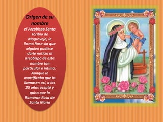 Origen de su
nombre
el Arzobispo Santo
Toribio de
Mogrovejo, la
llamó Rosa sin que
alguien pudiese
darle noticia al
arzobispo de este
nombre tan
particular e íntimo.
Aunque le
mortificaba que la
llamasen así, a los
25 años aceptó y
quiso que la
llamaran Rosa de
Santa María