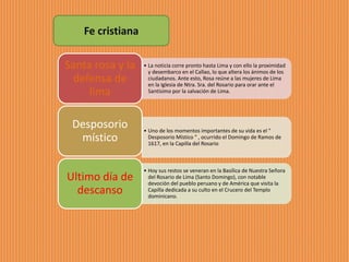 • La noticia corre pronto hasta Lima y con ello la proximidad
y desembarco en el Callao, lo que altera los ánimos de los
ciudadanos. Ante esto, Rosa reúne a las mujeres de Lima
en la Iglesia de Ntra. Sra. del Rosario para orar ante el
Santísimo por la salvación de Lima.
Santa rosa y la
defensa de
lima
• Uno de los momentos importantes de su vida es el "
Desposorio Místico " , ocurrido el Domingo de Ramos de
1617, en la Capilla del Rosario
Desposorio
místico
• Hoy sus restos se veneran en la Basílica de Nuestra Señora
del Rosario de Lima (Santo Domingo), con notable
devoción del pueblo peruano y de América que visita la
Capilla dedicada a su culto en el Crucero del Templo
dominicano.
Ultimo día de
descanso
Fe cristiana