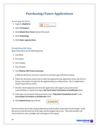 Purchasing	iTunes	Applications	
	

Accessing	the	form	
	 1.	 Login	to	eduphoria	

	 2.	 Select	Formspace			

	 3.	 Click	Submit	New	Form	(bottom	left	corner)	

	 4.	 Click	Technology	

	 5.	 Click	itunes	app	purchase	

	

Completing	the	form	
Enter	information	for	the	following	items		

	 1.	 Last	Name	

	 2.	 First	Name	

	 3.	 Your	Campus	

	 4.	 Your	Position	

	 5.	 Your	Midway	ISD	iTunes	username	

	   	 A	Midway	ISD	iTunes	account	is	required	to	purchase	apps	with	district	funds.			

	 6.	 Follow	the	directions	on	the	form	to	enter	the	application	link,	application	name,	the	cost	of	1	
      license,	and	number	of	copies	for	the	application(s)	you	will	purchase.		Up	to	5	applications	
      may	be	requested	on	a	form.	

	 7.	 Provide	a	brief	explanation	for	how	this	application	will	support	your	professional	
      responsibilities	or	impact	learning	in	the	Curriculum	Correlation	or	Justification	field.	

	 8.	 If	the	apps	are	purchased	with	grant	funds,	enter	“Education	Foundation	Grant”	in	the	
      Curriculum	Correlation	or	Justification	field.	

	 8.	 Click	Submit	Form	(top	of	form)		

	

The	form	will	be	sent	to	the	campus/department	staff	member	responsible	for	the	budget.		Email	
this	person	with	the	total	cost	of	the	apps	and	the	budget	code	to	use.			This	staff	member	will	
review	the	form,	enter	a	budget	code,	and	approve	the	request.		


10 
                                                                                  
 