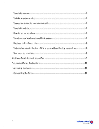 To delete an app ................................................................................................... 7 

     To take a screen shot ............................................................................................ 7 

     To copy an image to your camera roll .................................................................. 7 

     To delete a picture ................................................................................................ 7 

     How to set up an album ........................................................................................ 7 

     To set up your wall paper and lock screen ........................................................... 7 

     Use four or five fingers to ..................................................................................... 8 

     To jump back up to the top of the screen without having to scroll up ................. 8 

     Shortcuts on keyboard .......................................................................................... 8 

Set Up an Email Account on an iPad ........................................................................ 9 

Purchasing iTunes Applications  ............................................................................. 10 
                              .

     Accessing the form  ............................................................................................. 10 
                       .

     Completing the form ........................................................................................... 10 
 


                                       	




3 
                                                                                                 
 