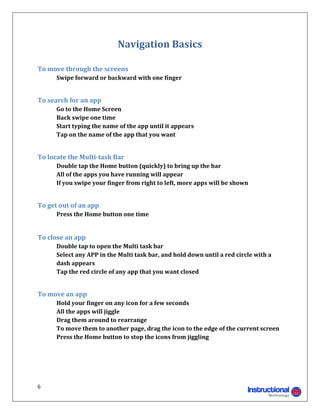 Navigation	Basics	
	

To	move	through	the	screens		
	     Swipe	forward	or	backward	with	one	finger	
	

To	search	for	an	app		
	     Go	to	the	Home	Screen	
	     Back	swipe	one	time	
	     Start	typing	the	name	of	the	app	until	it	appears	
	     Tap	on	the	name	of	the	app	that	you	want	
	

To	locate	the	Multi‐task	Bar	
	     Double	tap	the	Home	button	(quickly)	to	bring	up	the	bar	
	     All	of	the	apps	you	have	running	will	appear	
	     If	you	swipe	your	finger	from	right	to	left,	more	apps	will	be	shown	      	
	

To	get	out	of	an	app	
	     Press	the	Home	button	one	time	

	
To	close	an	app		
	     Double	tap	to	open	the	Multi	task	bar	
	     Select	any	APP	in	the	Multi	task	bar,	and	hold	down	until	a	red	circle	with	a		
      dash	appears	
	     Tap	the	red	circle	of	any	app	that	you	want	closed	
	

To	move	an	app	
	     Hold	your	finger	on	any	icon	for	a	few	seconds	
	     All	the	apps	will	jiggle	
	     Drag	them	around	to	rearrange	
	     To	move	them	to	another	page,	drag	the	icon	to	the	edge	of	the	current	screen	
	     Press	the	Home	button	to	stop	the	icons	from	jiggling	
	
	
	


6 
                                                                     
 