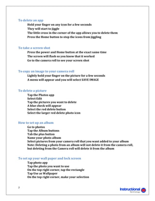 To	delete	an	app	
	     Hold	your	finger	on	any	icon	for	a	few	seconds	
	     They	will	start	to	jiggle	
	     The	little	cross	in	the	corner	of	the	app	allows	you	to	delete	them	
	     Press	the	Home	button	to	stop	the	icons	from	jiggling	
	

To	take	a	screen	shot	
	     Press	the	power	and	Home	button	at	the	exact	same	time	
	     The	screen	will	flash	so	you	know	that	it	worked	
	     Go	to	the	camera	roll	to	see	your	screen	shot	
	

To	copy	an	image	to	your	camera	roll	
	     Lightly	hold	your	finger	on	the	picture	for	a	few	seconds	
	     A	menu	will	appear	and	you	will	select	SAVE	IMAGE	
	

To	delete	a	picture	
	     Tap	the	Photos	app	
	     Select	Edit	
	     Tap	the	pictures	you	want	to	delete	
	     A	blue	check	will	appear	
	     Select	the	red	delete	button	
	     Select	the	larger	red	delete	photo	icon	
	

How	to	set	up	an	album	
	     Go	to	photos	
	     Tap	the	Album	buttons	
	     Tab	the	plus	button	
	     Name	your	photo	album	
	     Select	pictures	from	your	camera	roll	that	you	want	added	to	your	album	
      Note:	Deleting	a	photo	from	an	album	will	not	delete	it	from	the	camera	roll,	
      but	deleting	from	the	Camera	roll	will	delete	it	from	the	album	
	

To	set	up	your	wall	paper	and	lock	screen	
	     Tap	photo	app	
	     Tap	the	photo	you	want	to	use	
	     On	the	top	right	corner,	tap	the	rectangle	
	     Tap	Use	as	Wallpaper	
	     On	the	top	right	corner,	make	your	selection	


7 
                                                                     
 