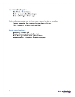 Use	four	or	five	fingers	to	
      Pinch	to	the	Home	Screen	
      Swipe	up	to	reveal	multitasking	bar	
      Swipe	left	or	right	between	apps	 	       	
      	

To	jump	back	up	to	the	top	of	the	screen	without	having	to	scroll	up	
	     Tap	the	status	bar	that	contains	the	time,	battery	life,	etc	
	     This	trick	works	in	Safari,	Mail,	and	Notes	
	

Shortcuts	on	keyboard	
	     Double	click	for	period	
	     Double	click	on	caps	to	make	Caps	lock	
	     Hold	down	question	mark	to	get	quotations	
	     How	to	hold	down	exclamation	mark	for	apostrophe	

	                          	




8 
                                                                       
 