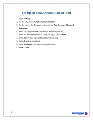 Set	Up	an	Email	Account	on	an	iPad	
     	
         1. Open	Settings.	
         2. On	the	left,	choose	Mail,	Contacts,	Calendars.	
         3. On	the	right	in	the	Accounts	section,	choose	Add	Account	>	Microsoft	
            Exchange.	
         4. Enter	the	complete	Email	address	(fn.ln@midwayisd.org).	
         5. Enter	the	Password	(same	as	computer	login).	Choose	Next.	
         6. In	the	Server	box,	type	webmail.midwayisd.org.	
         7. In	the	Domain,	type	misd.	
         8. In	the	Username	box,	type	firstname.lastname.	
         9. Next	>	Done.	
	

	

	

	

	

	

	

	

	

	

	

	

	

	

	


9 
                                                                        
 