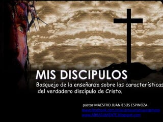 Bosquejo de la enseñanza sobre las características
del verdadero discípulo de Cristo.

                 pastor MAESTRO JUANJESÚS ESPINOZA
                 www.facebook.com/maestrojuanjesusespinoza
                 www.ABRASUMENTE.blogspot.com
 