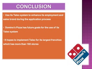 CONCLUSION
• Use its Taleo system to enhance its employment and
sales brand during the application process


• Domino’s Pizza has future goals for the use of its
Taleo system


• It hopes to implement Taleo for its largest franchise
which has more than 160 stores
 