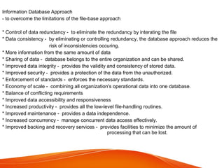 Information Database Approach
- to overcome the limitations of the file-base approach
* Control of data redundancy - to eliminate the redundancy by interating the file
* Data consistency - by eliminating or controlling redundancy, the database approach reduces the
risk of inconsistencies occuring.
* More information from the same amount of data
* Sharing of data - database belongs to the entire organization and can be shared.
* Improved data integrity - provides the validity and consistency of stored data.
* Improved security - provides a protection of the data from the unauthorized.
* Enforcement of standards - enforces the necessary standards.
* Economy of scale - combining all organization's operational data into one database.
* Balance of conflicting requirements
* Improved data accessibility and responsiveness
* Increased productivity - provides all the low-level file-handling routines.
* Improved maintenance - provides a data independence.
* Increased concurrency - manage concurrent data access effectively.
* Improved backing and recovery services - provides facilities to minimize the amount of
processing that can be lost.

 