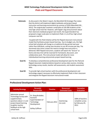 MISD Technology Professional Development Action Plan:
                                   iPads and Flipped Classrooms



          Rationale:      As discussed in the Week 3 report, the Mansfield ISD Strategic Plan states
                          that the district will implement digital textbooks and project-based
                          instruction and learning environments by summer of 2016 (Mansfield ISD ,
                          2012). The original plan involved a small pilot of 150-200 students at the
                          new high school next fall. However, with Apple’s big announcement about
                          their electronic textbook program last month, the Superintendent has
                          proposed a larger-scale plan to implement iPads 1:1 at all four high school
                          campuses next fall.

                           Coupled with the iPad initiative will be the flipped classroom instructional
                          model that facilitates project-based learning. Due to budget cuts, the high
                          school bell schedule will change to a traditional 8-day period next year
                          rather than A/B block, cutting class duration to just 40 minutes per day. The
                          shortened class times creates the need to change how instruction is
                          delivered. With flipped instruction, students will watch the "lecture" at
                          home and class time will be reserved for homework, discussion, and
                          collaborative work. This instructional model will allow for more
                          individualized learning and promote project-based learning.

            Goal #1:      To develop a comprehensive professional development plan for the iPad and
                          flipped classroom implementations based on various data sources, including
                          technology survey results, teacher self-assessments, and student assessment
                          data.

            Goal #2:      To provide high school teachers with the professional development and
                          technology support necessary to effectively implement iPads in their classroom
                          and integrate the flipped classroom instructional model.



Professional Development Action Plan:

                                 Person(s)                              Resources/            Formative
   Activity/Strategy                                  Timeline
                                Responsible                           Estimated Costs         Evaluation

Administer annual
                            Dr. Doug Brubaker,
Technology Survey with
                            Assistant
supplementary                                                                             100% of teachers
                            Superintendent of
questions about 1:1 and                                             Zoomerang             complete survey
                            Technology             February 2012
project-based learning                                              (no cost)             by February 29,
                            Development
to gather teacher                                                                         2012.
feedback at the high
                            Ashley Coffman
school level.



 Ashley M. Coffman                                                                              Page 1 of 6
 