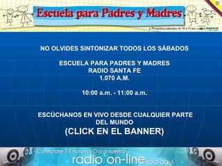NO OLVIDES SINTONIZAR TODOS LOS SÁBADOS ESCUELA PARA PADRES Y MADRES RADIO SANTA FE 1.070 A.M. 10:00 a.m. - 11:00 a.m. ESCÚCHANOS EN VIVO DESDE CUALQUIER PARTE DEL MUNDO (CLICK EN EL BANNER) 
