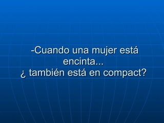 -Cuando una mujer está encinta...  ¿ también está en compact?  