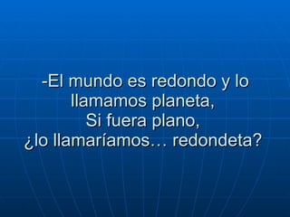 -El mundo es redondo y lo llamamos planeta,  Si fuera plano,  ¿lo llamaríamos… redondeta?  