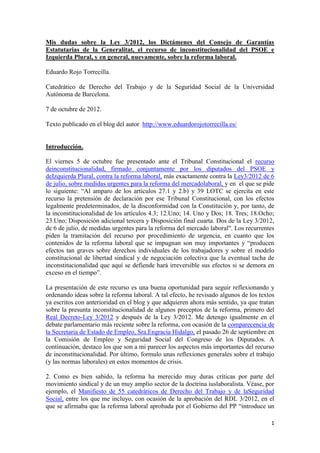 Mis dudas sobre la Ley 3/2012, los Dictámenes del Consejo de Garantías
Estatutarias de la Generalitat, el recurso de inconstitucionalidad del PSOE e
Izquierda Plural, y en general, nuevamente, sobre la reforma laboral.

Eduardo Rojo Torrecilla.

Catedrático de Derecho del Trabajo y de la Seguridad Social de la Universidad
Autónoma de Barcelona.

7 de octubre de 2012.

Texto publicado en el blog del autor http://www.eduardorojotorrecilla.es/


Introducción.

El viernes 5 de octubre fue presentado ante el Tribunal Constitucional el recurso
deinconstitucionalidad, firmado conjuntamente por los diputados del PSOE y
deIzquierda Plural, contra la reforma laboral, más exactamente contra la Ley3/2012 de 6
de julio, sobre medidas urgentes para la reforma del mercadolaboral, y en el que se pide
lo siguiente: “Al amparo de los artículos 27.1 y 2.b) y 39 LOTC se ejercita en este
recurso la pretensión de declaración por ese Tribunal Constitucional, con los efectos
legalmente predeterminados, de la disconformidad con la Constitución y, por tanto, de
la inconstitucionalidad de los artículos 4.3; 12.Uno; 14. Uno y Dos; 18. Tres; 18.Ocho;
23.Uno; Disposición adicional tercera y Disposición final cuarta. Dos de la Ley 3/2012,
de 6 de julio, de medidas urgentes para la reforma del mercado laboral". Los recurrentes
piden la tramitación del recurso por procedimiento de urgencia, en cuanto que los
contenidos de la reforma laboral que se impugnan son muy importantes y “producen
efectos tan graves sobre derechos individuales de los trabajadores y sobre el modelo
constitucional de libertad sindical y de negociación colectiva que la eventual tacha de
inconstitucionalidad que aquí se defiende hará irreversible sus efectos si se demora en
exceso en el tiempo”.

La presentación de este recurso es una buena oportunidad para seguir reflexionando y
ordenando ideas sobre la reforma laboral. A tal efecto, he revisado algunos de los textos
ya escritos con anterioridad en el blog y que adquieren ahora más sentido, ya que tratan
sobre la presunta inconstitucionalidad de algunos preceptos de la reforma, primero del
Real Decreto-Ley 3/2012 y después de la Ley 3/2012. Me detengo igualmente en el
debate parlamentario más reciente sobre la reforma, con ocasión de la comparecencia de
la Secretaria de Estado de Empleo, Sra.Engracia Hidalgo, el pasado 26 de septiembre en
la Comisión de Empleo y Seguridad Social del Congreso de los Diputados. A
continuación, destaco los que son a mi parecer los aspectos más importantes del recurso
de inconstitucionalidad. Por último, formulo unas reflexiones generales sobre el trabajo
(y las normas laborales) en estos momentos de crisis.

2. Como es bien sabido, la reforma ha merecido muy duras críticas por parte del
movimiento sindical y de un muy amplio sector de la doctrina iuslaboralista. Véase, por
ejemplo, el Manifiesto de 55 catedráticos de Derecho del Trabajo y de laSeguridad
Social, entre los que me incluyo, con ocasión de la aprobación del RDL 3/2012, en el
que se afirmaba que la reforma laboral aprobada por el Gobierno del PP “introduce un

                                                                                       1
 