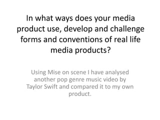 In what ways does your media
product use, develop and challenge
forms and conventions of real life
media products?
Using Mise on scene I have analysed
another pop genre music video by
Taylor Swift and compared it to my own
product.
 