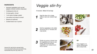 Veggie stir-fry
15 minutes • Makes 6-8 servings
INGREDIENTS
• Assorted vegetables (such as bell
peppers, broccoli, carrots, snap peas)
• 2 tablespoons olive oil
• 2 cloves garlic, minced
• 1-inch piece of ginger, grated
• Low-sodium soy sauce or tamari
• Sesame oil (optional)
• Cooked brown rice or quinoa
Calories 816; total fat 42g; saturated fat 6g;
monounsaturated fat 25g; polyunsaturated fat 9g;
carbohydrates 94g; fiber 22g; protein 21g
1
Heat the olive oil in a large
skillet or wok over medium-high
heat.
2
Add the vegetables to the skillet
and stir-fry for 5-7 minutes until
crisp-tender.
3
Drizzle soy sauce or tamari over
the vegetables and toss to coat
evenly. Serve the stir-fried
vegetables over cooked brown
rice or quinoa.
TIP
Chop veggies on a
sturdy cutting board
with a sharp knife.
22
 