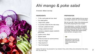 Ahi mango & poke salad
10 minutes • Makes 4 servings
INGREDIENTS
• 1½ lbs. sushi grade ahi tuna, diced
• 5 oz salad greens
• 1 large carrot, grated
• ½ cucumber, sliced into thin half circles
• 1 avocado, peeled and diced
• 1 mango, peeled and diced
• 1 serrano or jalapeno pepper, seeded &
thinly sliced
• 2 green onions, sliced
• Sesame seeds
• 2 Tbsp soy sauce (or coconut aminos)
• 1 tbsp rice vinegar
• 1 tbsp sesame oil
• 1 tsp minced ginger
PREPARATION
In a small jar, shake together the soy sauce,
rice vinegar, sesame oil, and minced ginger.
Mix the tuna with 2 tbsp of the dressing and
let sit while preparing the rest of salad.
Toss salad greens, cucumber, and grated
carrot with remaining dressing. Arrange in
individual bowls and top with ahi, avocado,
and mango. Sprinkle with sesame seeds,
sliced serrano, and green onion.
TIP
Marinate the tuna with the
dressing for a few minutes
before assembling the
salad.
Calories 186; total fat 11.6g; saturated fat 1.6g; cholesterol 5.6mg; sodium 483mg; total carbohydrate 418.6g; dietary
fiber 5.5g; protein 5.6g 2
 