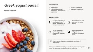 Greek yogurt parfait
5 minutes • 1-2 servings
INGREDIENTS
• Greek yogurt
• Fresh berries (such as
strawberries, blueberries, or
raspberries)
• Honey or maple syrup
• Granola or crushed nuts
PREPARATION
1
In a glass or bowl, layer
Greek yogurt, fresh
berries, and a drizzle of
honey or maple syrup.
2
Repeat the layers until
you reach the desired
amount.
3
Top the parfait with a
sprinkle of granola or
crushed nuts for added
crunch.
4
Enjoy immediately or
refrigerate for a
refreshing and healthy
snack.
TIP Add a sprinkle of spirulina or bee pollen for a boost of
antioxidants.
Calories approx. 670-790; total fat 35g; saturated fat 2.6g; cholesterol 2.5mg; sodium
310mg; total carbohydrate 55-65g; dietary fiber 5.5g; protein 12g 31
 