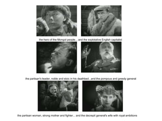    the hero of the Mongol people... and the explotative English capitalist    the partisan's leader, noble and stoic in his deathbed...and the pompous and greedy general    the partisan woman, strong mother and fighter... and the decrepit general's wife with royal ambitions 