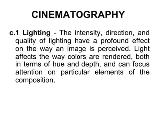 CINEMATOGRAPHY   c.1 Lighting  - The intensity, direction, and quality of lighting have a profound effect on the way an image is perceived. Light affects the way colors are rendered, both in terms of hue and depth, and can focus attention on particular elements of the composition. 