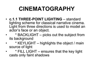 CINEMATOGRAPHY   c.1.1 THREE-POINT LIGHTING  – standard lighting scheme for classical narrative cinema. Light from three directions is used to model an actor’s face or an object. * BACKLIGHT – picks out the subject from its background * KEYLIGHT – highlights the object / main source of light * FILL LIGHT – ensures that the key light casts only faint shadows 