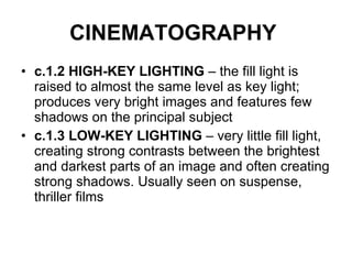 CINEMATOGRAPHY   c.1.2 HIGH-KEY LIGHTING  – the fill light is raised to almost the same level as key light; produces very bright images and features few shadows on the principal subject c.1.3 LOW-KEY LIGHTING  – very little fill light, creating strong contrasts between the brightest and darkest parts of an image and often creating strong shadows. Usually seen on suspense, thriller films 