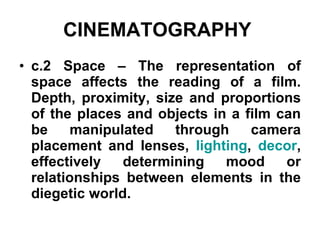 CINEMATOGRAPHY   c.2 Space – The representation of space affects the reading of a film. Depth, proximity, size and proportions of the places and objects in a film can be manipulated through camera placement and lenses,  lighting ,  decor , effectively determining mood or relationships between elements in the diegetic world.   