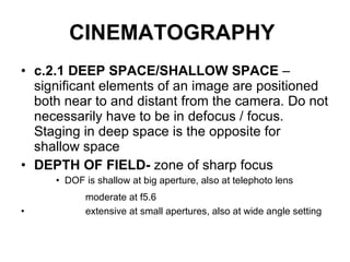 CINEMATOGRAPHY   c.2.1 DEEP SPACE/SHALLOW SPACE  – significant elements of an image are positioned both near to and distant from the camera. Do not necessarily have to be in defocus / focus. Staging in deep space is the opposite for shallow space DEPTH OF FIELD-  zone of sharp focus DOF is shallow at big aperture, also at telephoto lens moderate at f5.6   extensive at small apertures, also at wide angle setting 