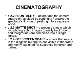 CINEMATOGRAPHY   c.2.2 FRONTALITY  – actors face the camera square-on; avoided by continuity / breaks the spectator’s illusion of peeking into a separate world. c.2.3 MATTE SHOT –  a process shot in which two photographic images (usually background and foreground) are combined into a single image.  c.2.4 OFFSCREEN SPACE –  space that exists in the diegesis but that is not visible in the frame, commonly exploited for suspense in horror and thriller. 