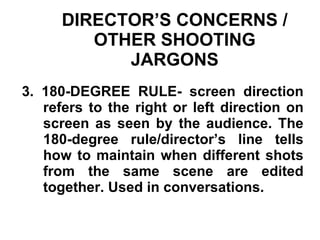 DIRECTOR’S CONCERNS / OTHER SHOOTING JARGONS 3. 180-DEGREE RULE- screen direction refers to the right or left direction on screen as seen by the audience. The 180-degree rule/director’s line tells how to maintain when different shots from the same scene are edited together. Used in conversations. 