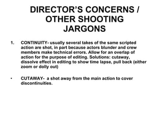 DIRECTOR’S CONCERNS / OTHER SHOOTING JARGONS CONTINUITY- usually several takes of the same scripted action are shot, in part because actors blunder and crew members make technical errors. Allow for an overlap of action for the purpose of editing. Solutions: cutaway, dissolve effect in editing to show time lapse, pull back (either zoom or dolly out) CUTAWAY-  a shot away from the main action to cover discontinuities. 