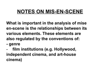 NOTES ON MIS-EN-SCENE   What is important in the analysis of mise en-scene is the relationships between its various elements. These elements are also regulated by the conventions of:  - genre  film institutions (e.g. Hollywood, independent cinema, and art-house cinema)   