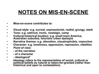 NOTES ON MIS-EN-SCENE   Mise-en-scene contributes to: Visual style: e.g. surreal, expressionist, realist, grungy, stark  Tone: e.g. satirical, ironic, nostalgic, camp  Cultural-historical location: e.g. small town America, Australian suburbia, futuristic urban dystopia  Narrative themes: e.g. alienation, claustrophobia, voyeurism  Character: e.g. loneliness, oppression, repression, rebellion  Point of view :  - of the narration  - of a character  - ideological*  Ideology refers to the representation of social, cultural or political beliefs as natural or taken-for-granted (rather than historical and open to contestation).   