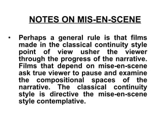 NOTES ON MIS-EN-SCENE   Perhaps a general rule is that films made in the classical continuity style point of view usher the viewer through the progress of the narrative. Films that depend on mise-en-scene ask true viewer to pause and examine the compositional spaces of the narrative. The classical continuity style is directive the mise-en-scene style contemplative. 