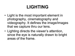 LIGHTING Light is the most important element in photography, cinematography and videography. It defines the image/images that we capture thru our lens. Lighting directs the viewer’s attention, since the eye is naturally drawn to bright areas of the frame. 