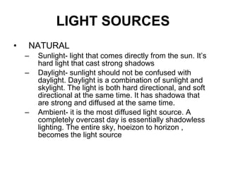 LIGHT SOURCES NATURAL  Sunlight- light that comes directly from the sun. It’s hard light that cast strong shadows Daylight- sunlight should not be confused with daylight. Daylight is a combination of sunlight and skylight. The light is both hard directional, and soft directional at the same time. It has shadowa that are strong and diffused at the same time.  Ambient- it is the most diffused light source. A completely overcast day is essentially shadowless lighting. The entire sky, hoeizon to horizon , becomes the light source 