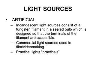 LIGHT SOURCES ARTIFICIAL Incandescent light sources consist of a tungsten filament in a sealed bulb which is designed so that the terminals of the filament are accessible. Commercial light sources used in film/videomaking Practical lights “practicals” 