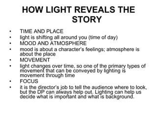 HOW LIGHT REVEALS THE STORY   TIME AND PLACE  light is shifting all around you (time of day) MOOD AND ATMOSPHERE mood is about a character’s feelings; atmosphere is about the place MOVEMENT light changes over time, so one of the primary types of movement that can be conveyed by lighting is movement through time FOCUS it is the director’s job to tell the audience where to look, but the DP can always help out. Lighting can help us decide what is important and what is background. 