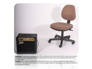 Desk Chair: The desk chair represents the office conditions of the home studio and this is also a job as well as
a lifestyle. As well as showing that they are relaxed with their jobs as they are doing what they love to live
their lives fully.
Amplifier: This is shown to display the loudness of the music, as it is always amplified through speakers of
some sort. In the photoshoot I used it as a footrest to again display the relaxed and comfortable conditions of
their studios and lifestyle.
 